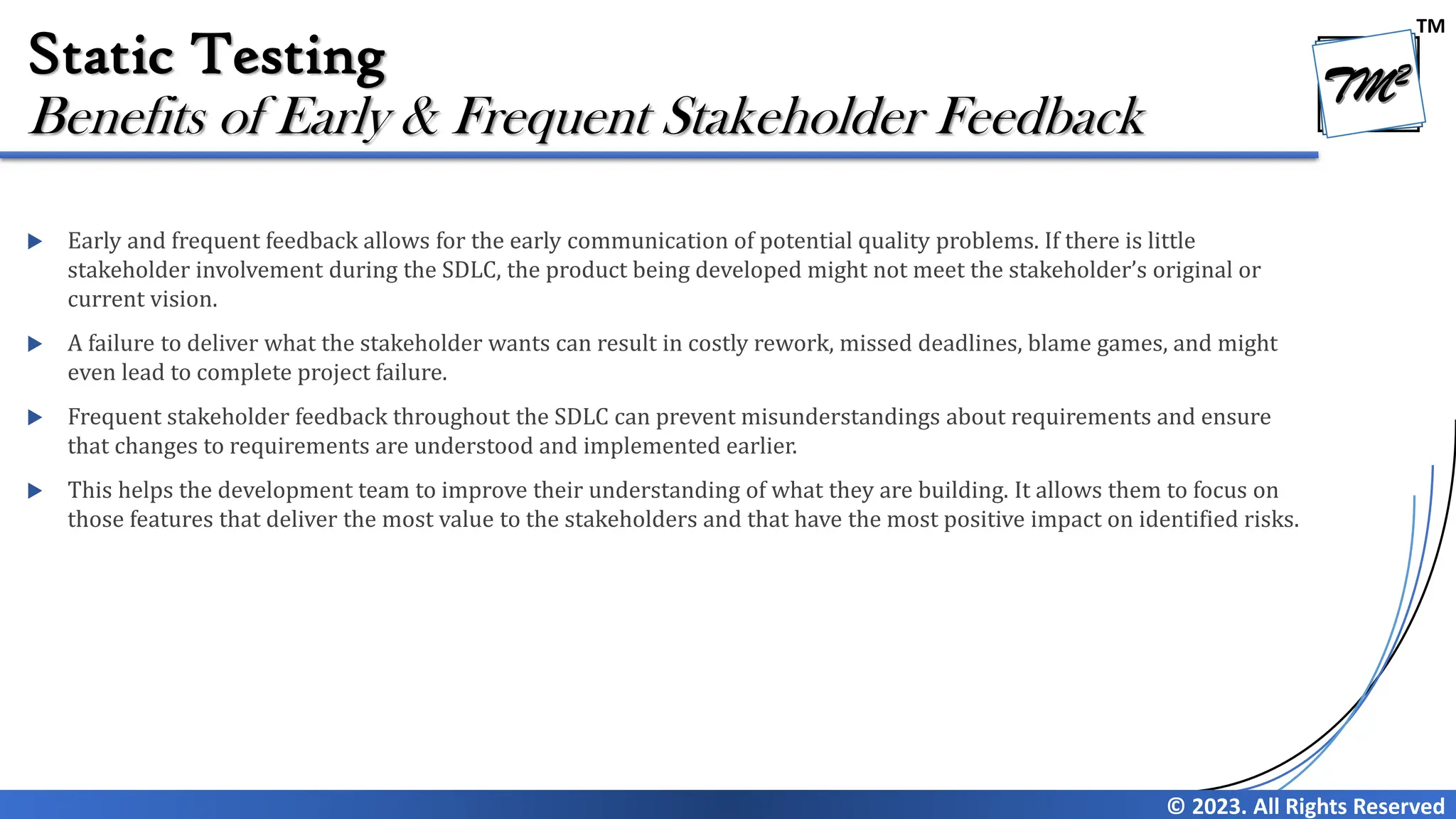 TM © 2023. All Rights Reserved Static Testing  Early and frequent feedback allows for the early communication of potential quality problems. If there is little stakeholder involvement during the SDLC, the product being developed might not meet the stakeholder’s original or current vision.  A failure to deliver what the stakeholder wants can result in costly rework, missed deadlines, blame games, and might even lead to complete project failure.  Frequent stakeholder feedback throughout the SDLC can prevent misunderstandings about requirements and ensure that changes to requirements are understood and implemented earlier.  This helps the development team to improve their understanding of what they are building. It allows them to focus on those features that deliver the most value to the stakeholders and that have the most positive impact on identified risks. Benefits of Early & Frequent Stakeholder Feedback 