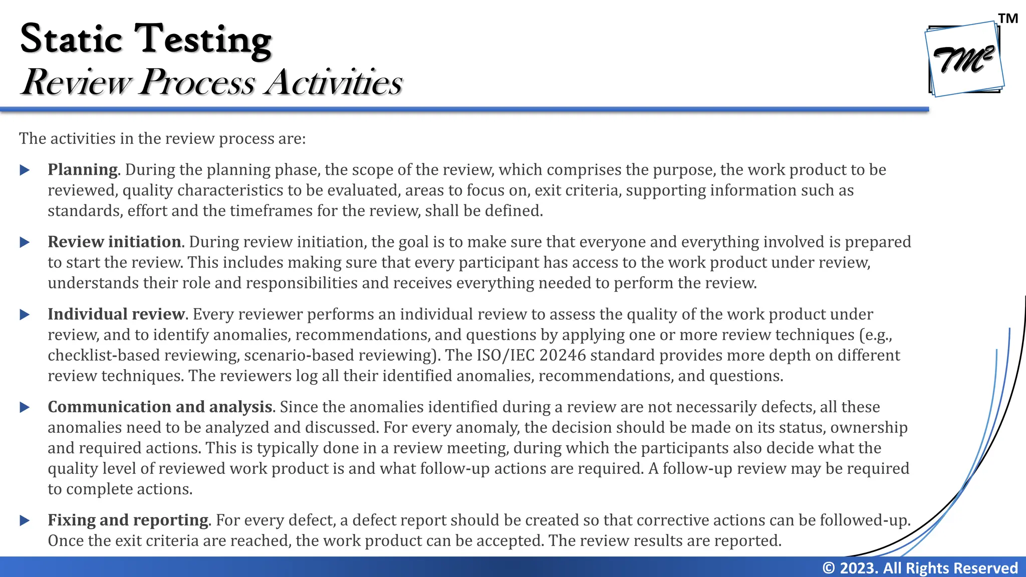 TM © 2023. All Rights Reserved Static Testing The activities in the review process are:  Planning. During the planning phase, the scope of the review, which comprises the purpose, the work product to be reviewed, quality characteristics to be evaluated, areas to focus on, exit criteria, supporting information such as standards, effort and the timeframes for the review, shall be defined.  Review initiation. During review initiation, the goal is to make sure that everyone and everything involved is prepared to start the review. This includes making sure that every participant has access to the work product under review, understands their role and responsibilities and receives everything needed to perform the review.  Individual review. Every reviewer performs an individual review to assess the quality of the work product under review, and to identify anomalies, recommendations, and questions by applying one or more review techniques (e.g., checklist-based reviewing, scenario-based reviewing). The ISO/IEC 20246 standard provides more depth on different review techniques. The reviewers log all their identified anomalies, recommendations, and questions.  Communication and analysis. Since the anomalies identified during a review are not necessarily defects, all these anomalies need to be analyzed and discussed. For every anomaly, the decision should be made on its status, ownership and required actions. This is typically done in a review meeting, during which the participants also decide what the quality level of reviewed work product is and what follow-up actions are required. A follow-up review may be required to complete actions.  Fixing and reporting. For every defect, a defect report should be created so that corrective actions can be followed-up. Once the exit criteria are reached, the work product can be accepted. The review results are reported. Review Process Activities 