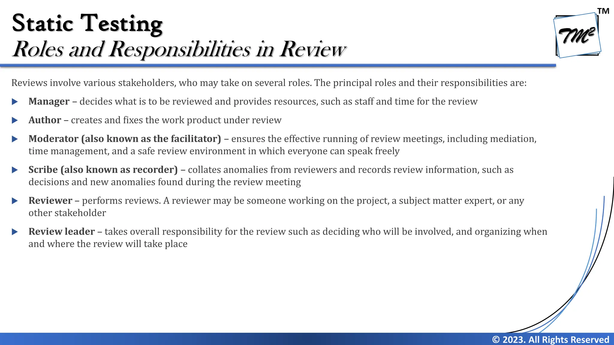 TM © 2023. All Rights Reserved Static Testing Reviews involve various stakeholders, who may take on several roles. The principal roles and their responsibilities are:  Manager – decides what is to be reviewed and provides resources, such as staff and time for the review  Author – creates and fixes the work product under review  Moderator (also known as the facilitator) – ensures the effective running of review meetings, including mediation, time management, and a safe review environment in which everyone can speak freely  Scribe (also known as recorder) – collates anomalies from reviewers and records review information, such as decisions and new anomalies found during the review meeting  Reviewer – performs reviews. A reviewer may be someone working on the project, a subject matter expert, or any other stakeholder  Review leader – takes overall responsibility for the review such as deciding who will be involved, and organizing when and where the review will take place Roles and Responsibilities in Review 