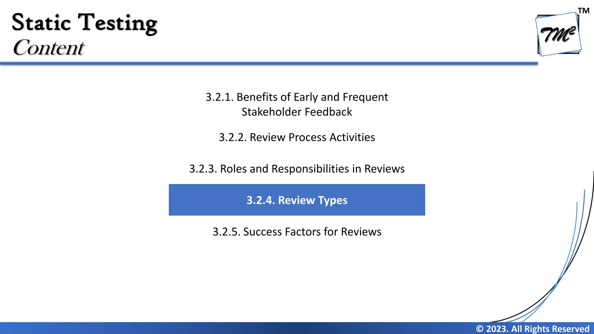 TM © 2023. All Rights Reserved Static Testing Content 3.2.1. Benefits of Early and Frequent Stakeholder Feedback 3.2.2. Review Process Activities 3.2.3. Roles and Responsibilities in Reviews 3.2.4. Review Types 3.2.5. Success Factors for Reviews 