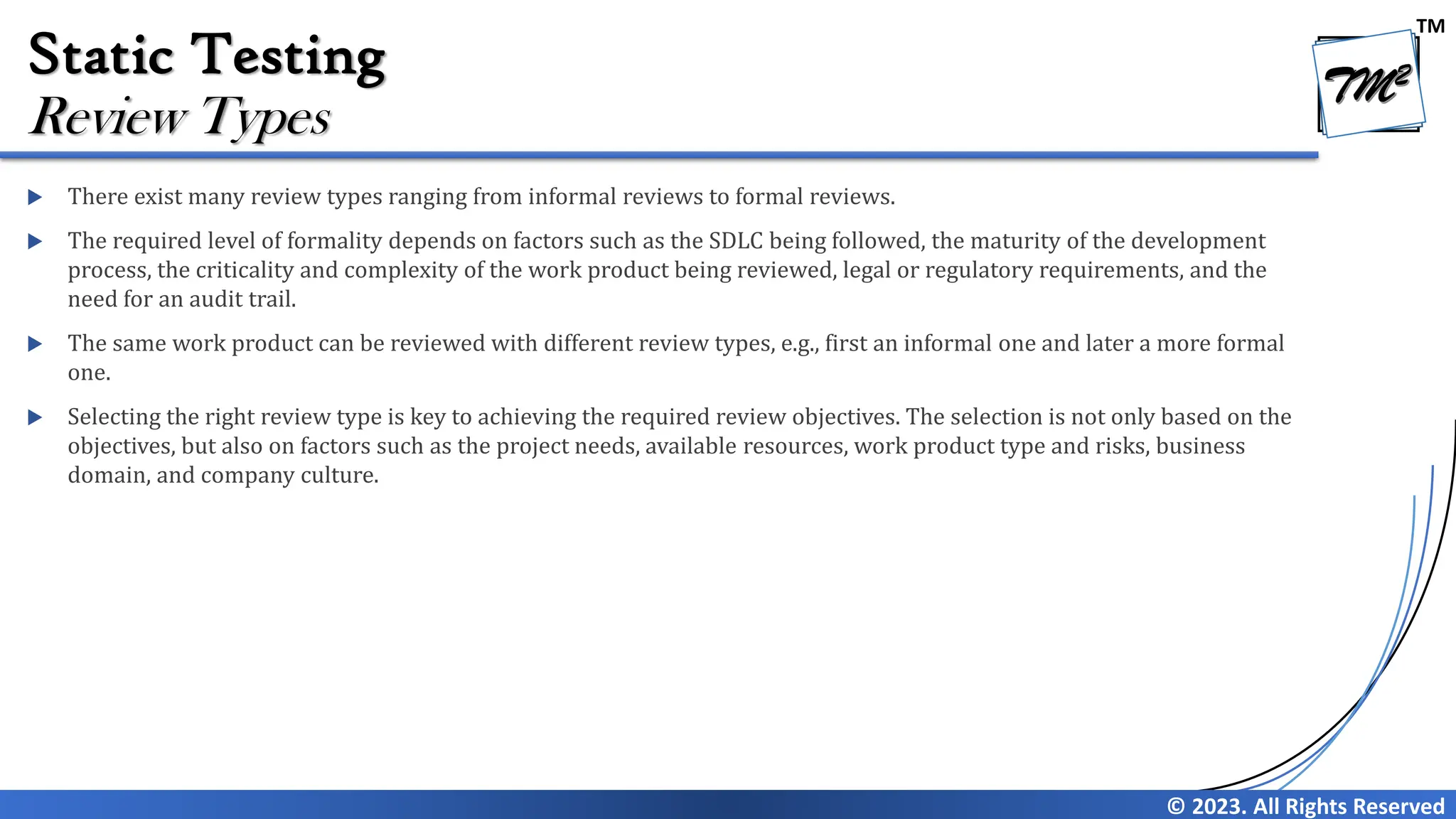 TM © 2023. All Rights Reserved Static Testing  There exist many review types ranging from informal reviews to formal reviews.  The required level of formality depends on factors such as the SDLC being followed, the maturity of the development process, the criticality and complexity of the work product being reviewed, legal or regulatory requirements, and the need for an audit trail.  The same work product can be reviewed with different review types, e.g., first an informal one and later a more formal one.  Selecting the right review type is key to achieving the required review objectives. The selection is not only based on the objectives, but also on factors such as the project needs, available resources, work product type and risks, business domain, and company culture. Review Types 