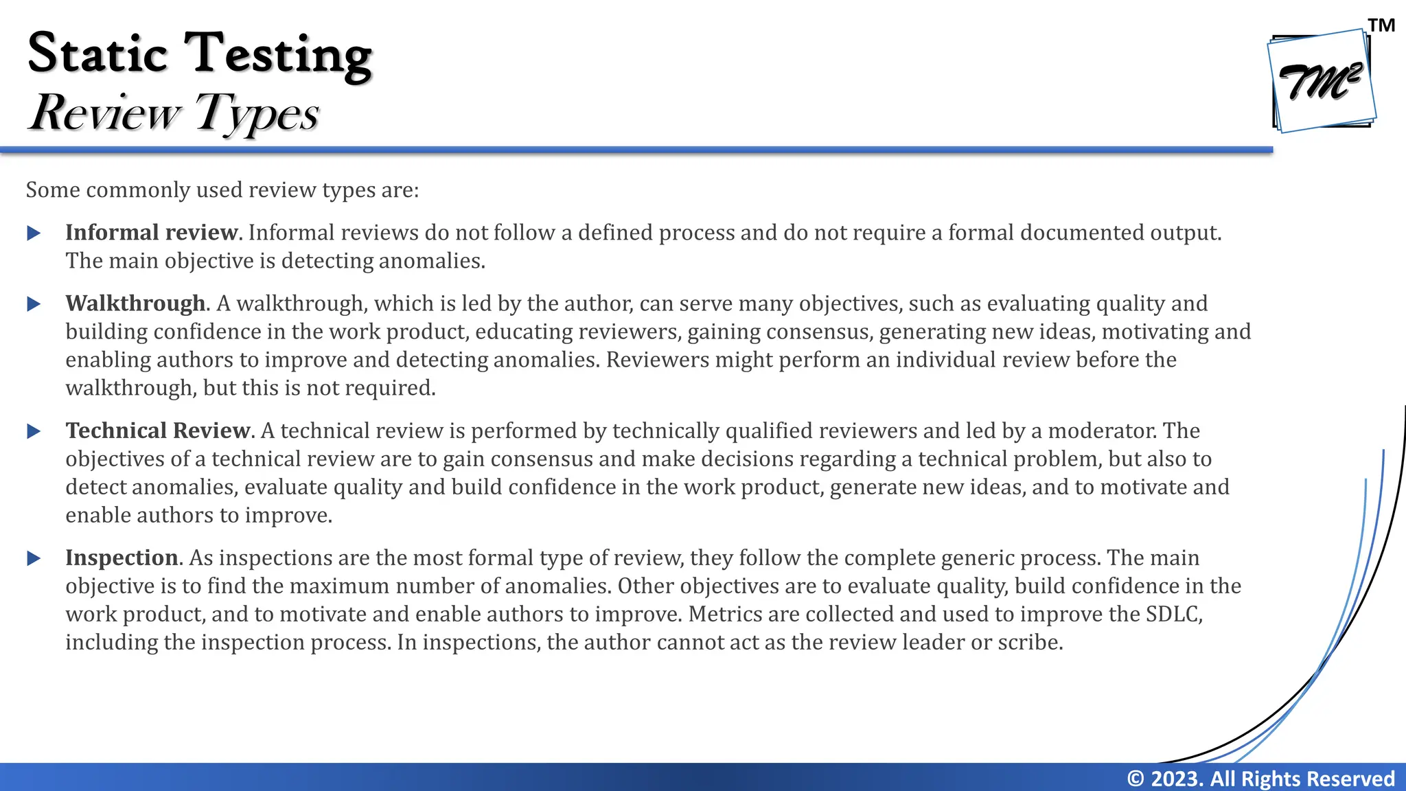 TM © 2023. All Rights Reserved Static Testing Some commonly used review types are:  Informal review. Informal reviews do not follow a defined process and do not require a formal documented output. The main objective is detecting anomalies.  Walkthrough. A walkthrough, which is led by the author, can serve many objectives, such as evaluating quality and building confidence in the work product, educating reviewers, gaining consensus, generating new ideas, motivating and enabling authors to improve and detecting anomalies. Reviewers might perform an individual review before the walkthrough, but this is not required.  Technical Review. A technical review is performed by technically qualified reviewers and led by a moderator. The objectives of a technical review are to gain consensus and make decisions regarding a technical problem, but also to detect anomalies, evaluate quality and build confidence in the work product, generate new ideas, and to motivate and enable authors to improve.  Inspection. As inspections are the most formal type of review, they follow the complete generic process. The main objective is to find the maximum number of anomalies. Other objectives are to evaluate quality, build confidence in the work product, and to motivate and enable authors to improve. Metrics are collected and used to improve the SDLC, including the inspection process. In inspections, the author cannot act as the review leader or scribe. Review Types 