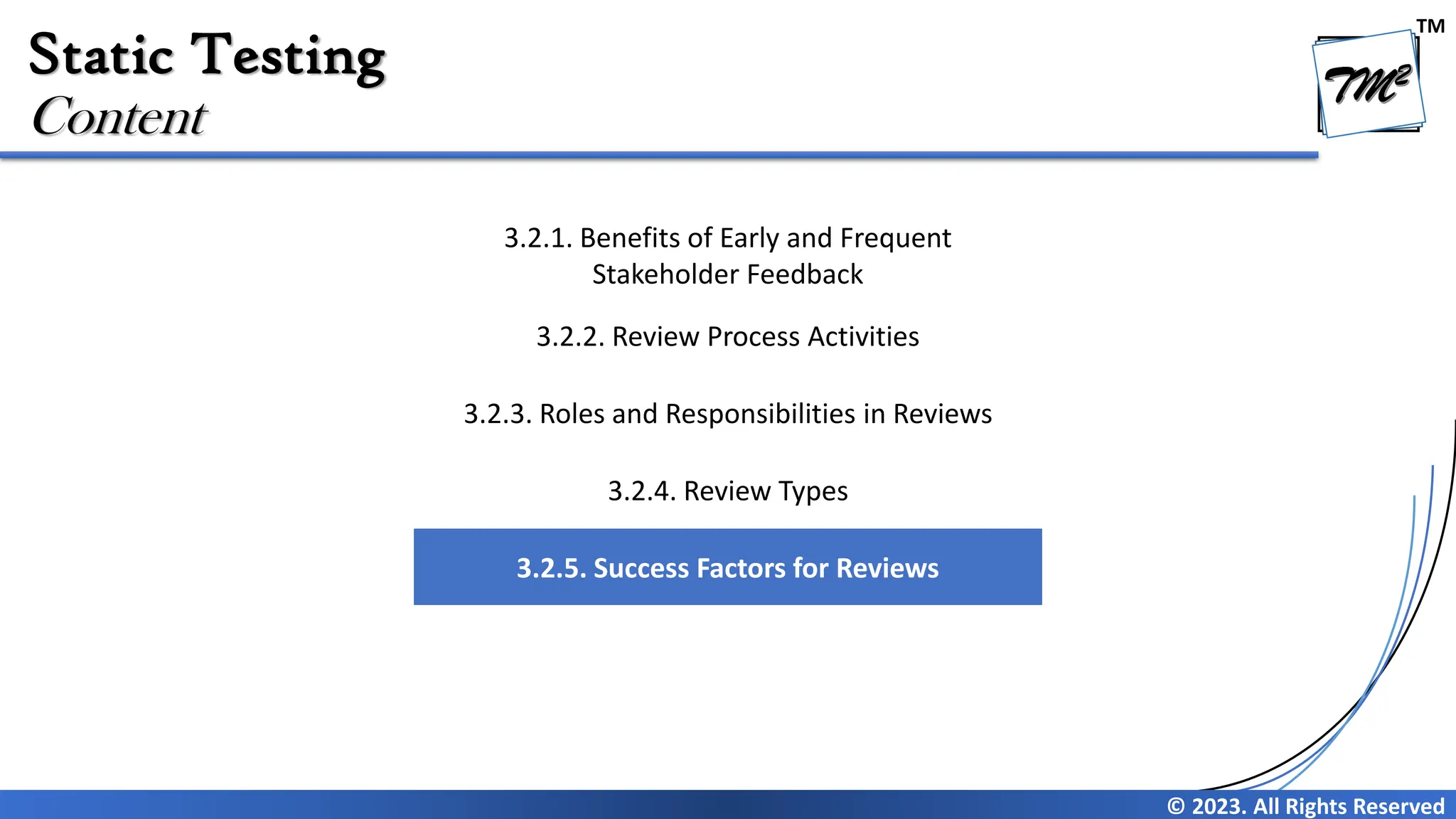 TM © 2023. All Rights Reserved Static Testing Content 3.2.1. Benefits of Early and Frequent Stakeholder Feedback 3.2.2. Review Process Activities 3.2.3. Roles and Responsibilities in Reviews 3.2.4. Review Types 3.2.5. Success Factors for Reviews 