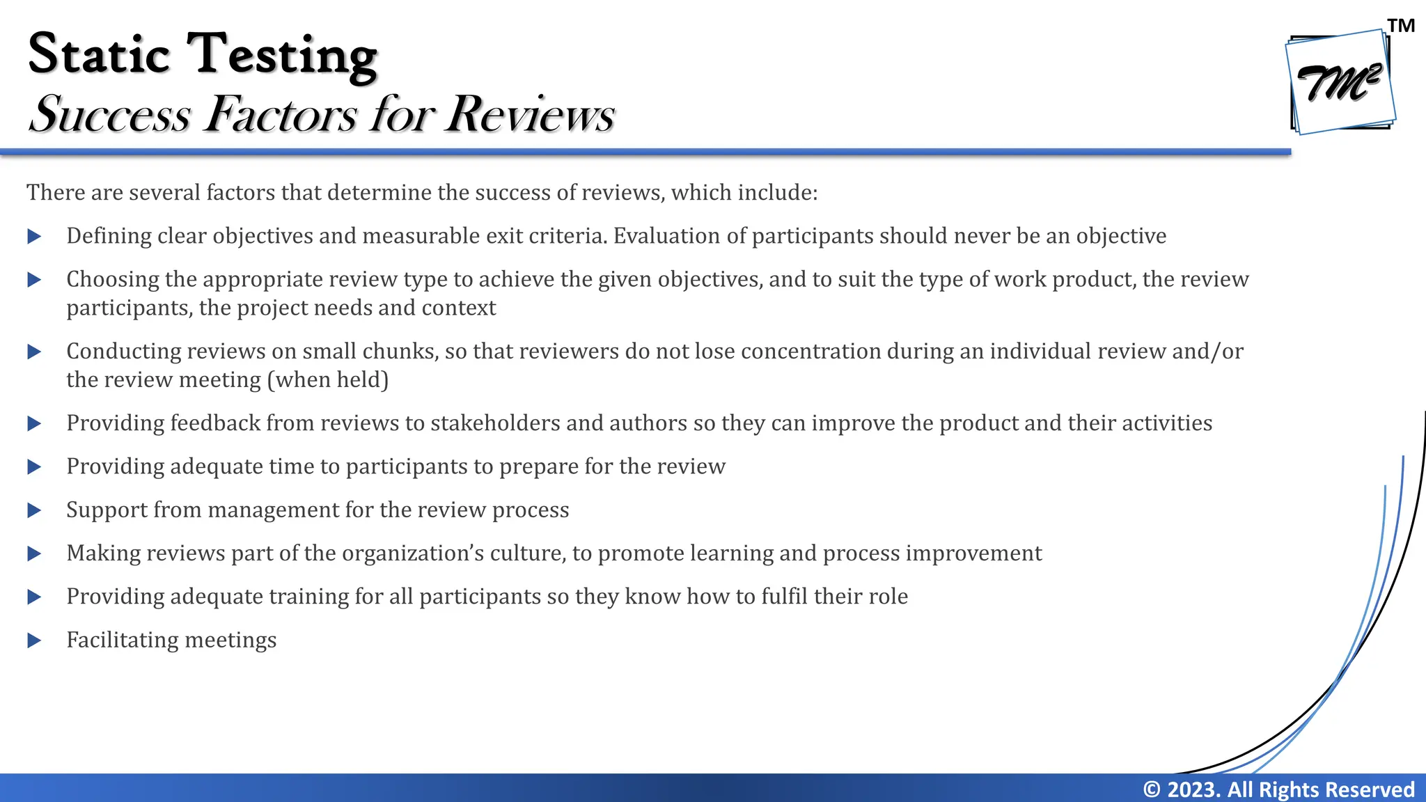 TM © 2023. All Rights Reserved Static Testing There are several factors that determine the success of reviews, which include:  Defining clear objectives and measurable exit criteria. Evaluation of participants should never be an objective  Choosing the appropriate review type to achieve the given objectives, and to suit the type of work product, the review participants, the project needs and context  Conducting reviews on small chunks, so that reviewers do not lose concentration during an individual review and/or the review meeting (when held)  Providing feedback from reviews to stakeholders and authors so they can improve the product and their activities  Providing adequate time to participants to prepare for the review  Support from management for the review process  Making reviews part of the organization’s culture, to promote learning and process improvement  Providing adequate training for all participants so they know how to fulfil their role  Facilitating meetings Success Factors for Reviews 