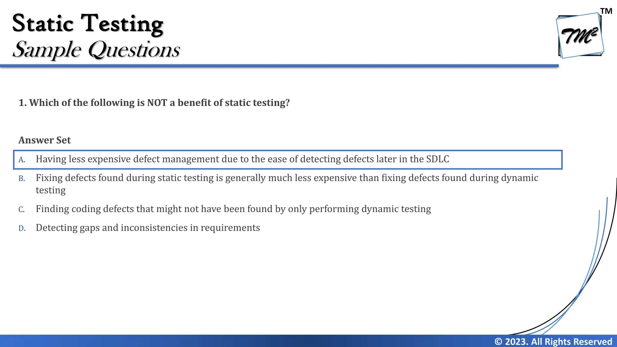 TM © 2023. All Rights Reserved Static Testing 1. Which of the following is NOT a benefit of static testing? Answer Set A. Having less expensive defect management due to the ease of detecting defects later in the SDLC B. Fixing defects found during static testing is generally much less expensive than fixing defects found during dynamic testing C. Finding coding defects that might not have been found by only performing dynamic testing D. Detecting gaps and inconsistencies in requirements Sample Questions 