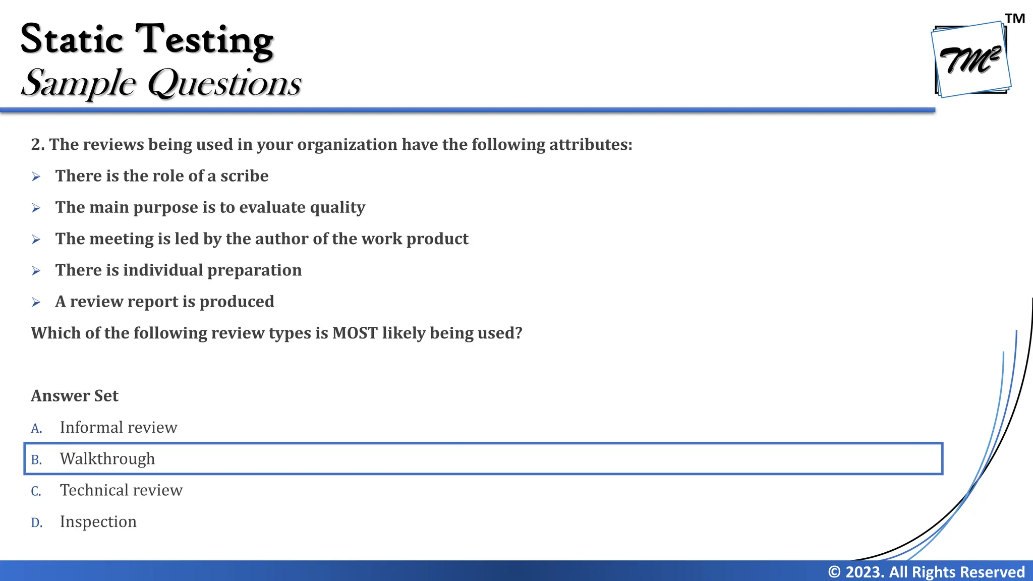 TM © 2023. All Rights Reserved Static Testing 2. The reviews being used in your organization have the following attributes: ➢ There is the role of a scribe ➢ The main purpose is to evaluate quality ➢ The meeting is led by the author of the work product ➢ There is individual preparation ➢ A review report is produced Which of the following review types is MOST likely being used? Answer Set A. Informal review B. Walkthrough C. Technical review D. Inspection Sample Questions 