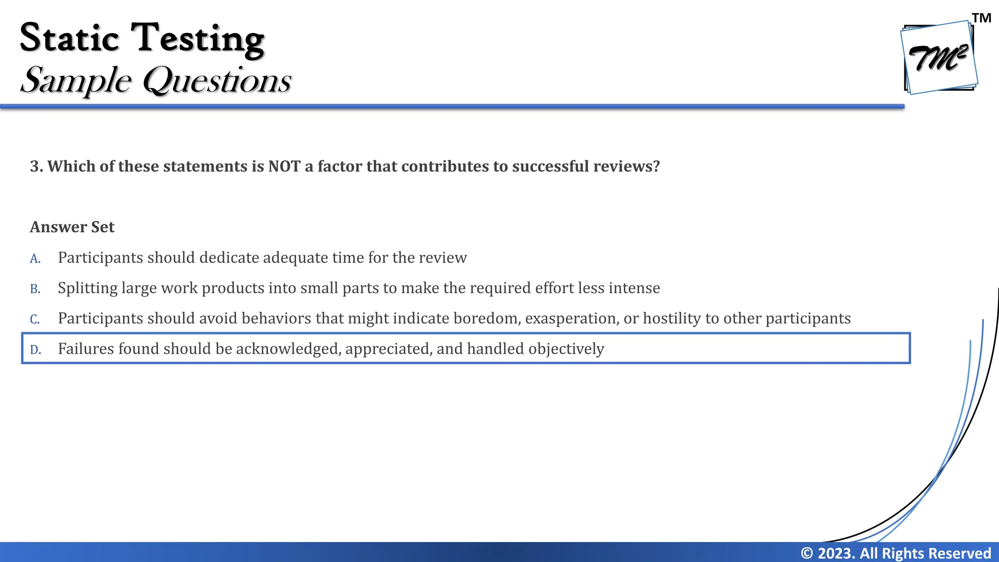 TM © 2023. All Rights Reserved Static Testing 3. Which of these statements is NOT a factor that contributes to successful reviews? Answer Set A. Participants should dedicate adequate time for the review B. Splitting large work products into small parts to make the required effort less intense C. Participants should avoid behaviors that might indicate boredom, exasperation, or hostility to other participants D. Failures found should be acknowledged, appreciated, and handled objectively Sample Questions 