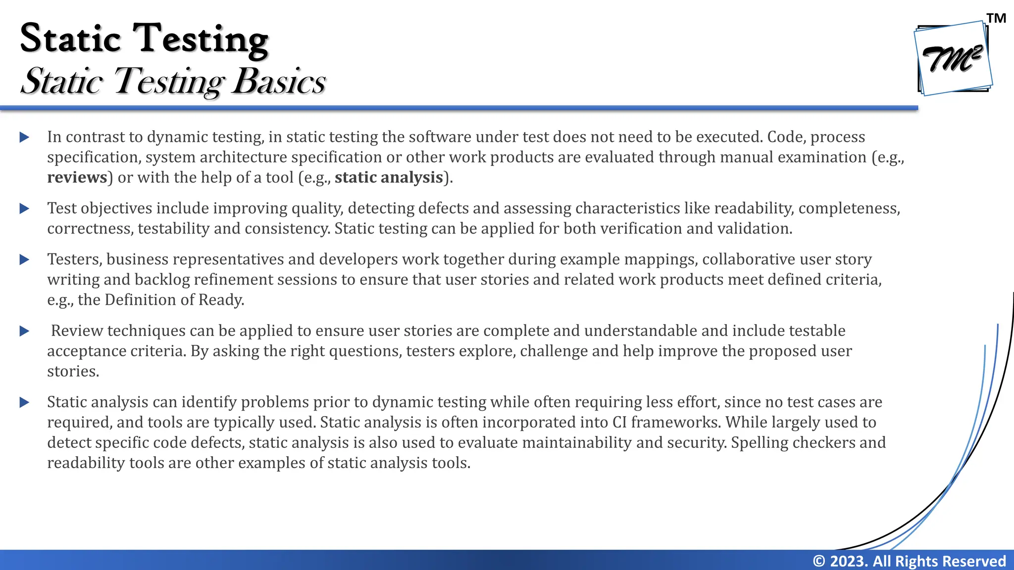 TM © 2023. All Rights Reserved Static Testing  In contrast to dynamic testing, in static testing the software under test does not need to be executed. Code, process specification, system architecture specification or other work products are evaluated through manual examination (e.g., reviews) or with the help of a tool (e.g., static analysis).  Test objectives include improving quality, detecting defects and assessing characteristics like readability, completeness, correctness, testability and consistency. Static testing can be applied for both verification and validation.  Testers, business representatives and developers work together during example mappings, collaborative user story writing and backlog refinement sessions to ensure that user stories and related work products meet defined criteria, e.g., the Definition of Ready.  Review techniques can be applied to ensure user stories are complete and understandable and include testable acceptance criteria. By asking the right questions, testers explore, challenge and help improve the proposed user stories.  Static analysis can identify problems prior to dynamic testing while often requiring less effort, since no test cases are required, and tools are typically used. Static analysis is often incorporated into CI frameworks. While largely used to detect specific code defects, static analysis is also used to evaluate maintainability and security. Spelling checkers and readability tools are other examples of static analysis tools. Static Testing Basics 