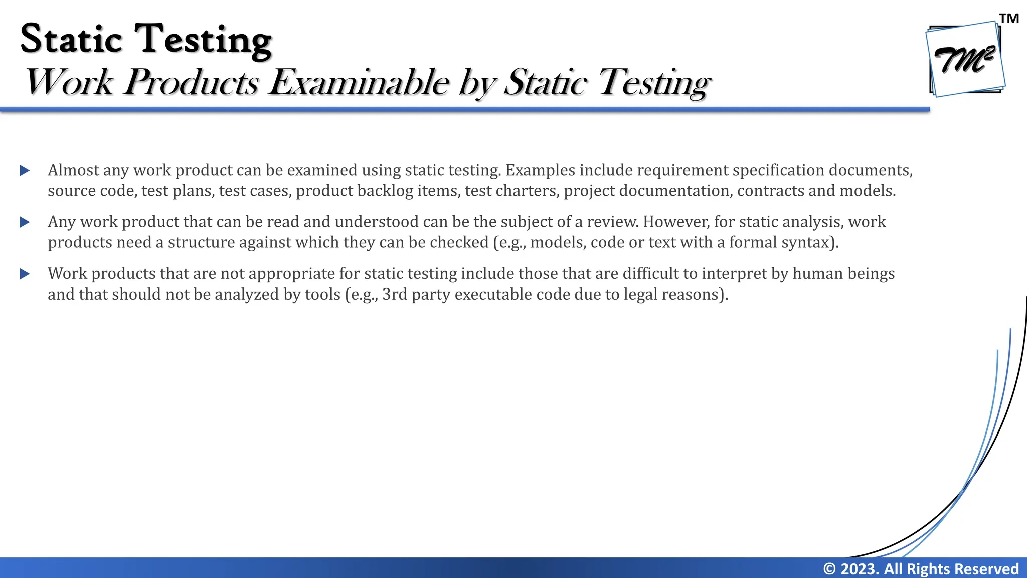 TM © 2023. All Rights Reserved Static Testing  Almost any work product can be examined using static testing. Examples include requirement specification documents, source code, test plans, test cases, product backlog items, test charters, project documentation, contracts and models.  Any work product that can be read and understood can be the subject of a review. However, for static analysis, work products need a structure against which they can be checked (e.g., models, code or text with a formal syntax).  Work products that are not appropriate for static testing include those that are difficult to interpret by human beings and that should not be analyzed by tools (e.g., 3rd party executable code due to legal reasons). Work Products Examinable by Static Testing 