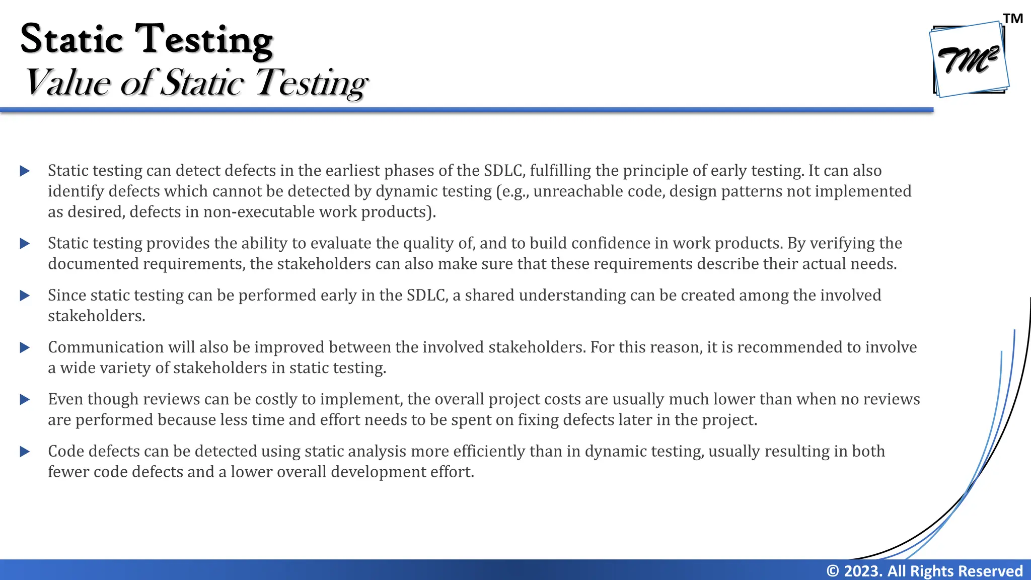 TM © 2023. All Rights Reserved Static Testing  Static testing can detect defects in the earliest phases of the SDLC, fulfilling the principle of early testing. It can also identify defects which cannot be detected by dynamic testing (e.g., unreachable code, design patterns not implemented as desired, defects in non-executable work products).  Static testing provides the ability to evaluate the quality of, and to build confidence in work products. By verifying the documented requirements, the stakeholders can also make sure that these requirements describe their actual needs.  Since static testing can be performed early in the SDLC, a shared understanding can be created among the involved stakeholders.  Communication will also be improved between the involved stakeholders. For this reason, it is recommended to involve a wide variety of stakeholders in static testing.  Even though reviews can be costly to implement, the overall project costs are usually much lower than when no reviews are performed because less time and effort needs to be spent on fixing defects later in the project.  Code defects can be detected using static analysis more efficiently than in dynamic testing, usually resulting in both fewer code defects and a lower overall development effort. Value of Static Testing 