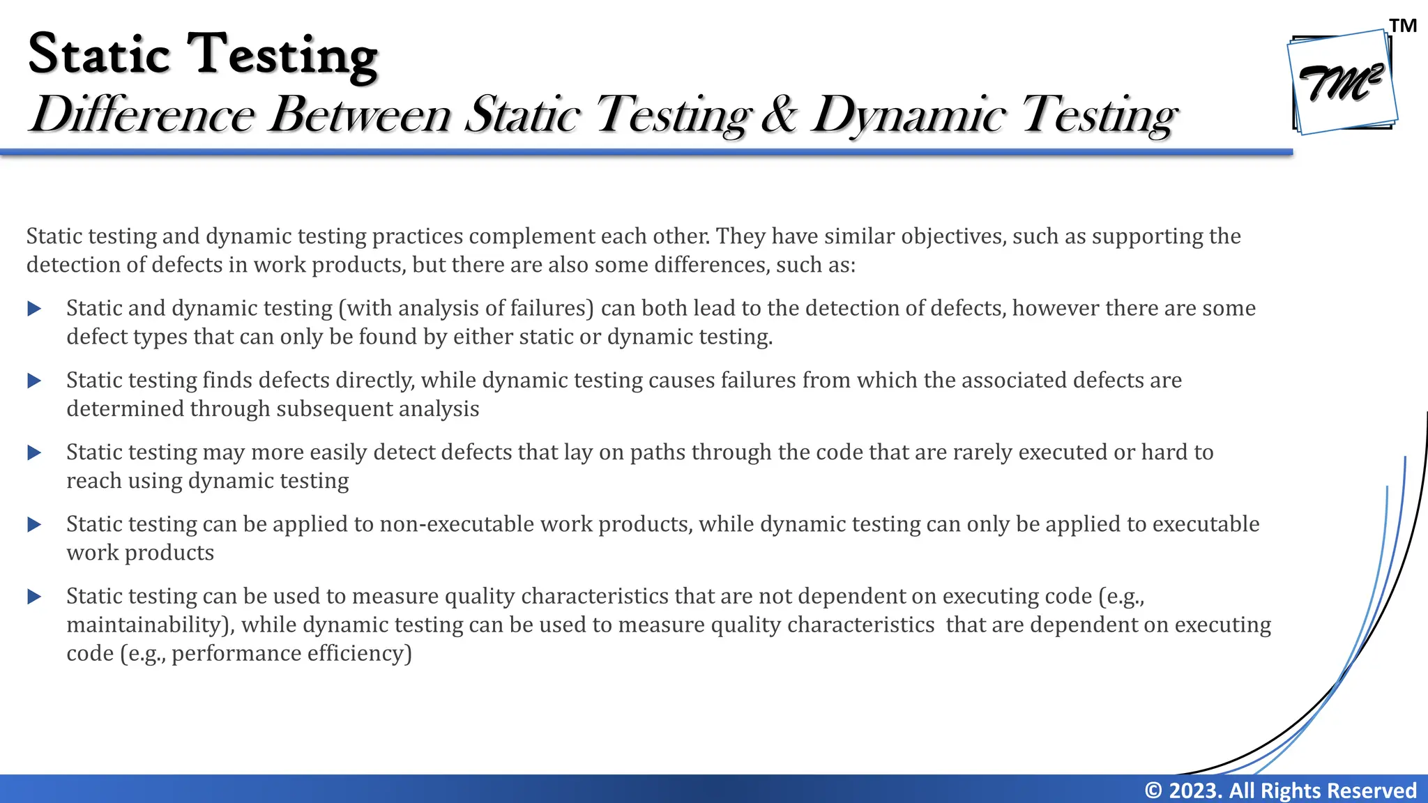 TM © 2023. All Rights Reserved Static Testing Static testing and dynamic testing practices complement each other. They have similar objectives, such as supporting the detection of defects in work products, but there are also some differences, such as:  Static and dynamic testing (with analysis of failures) can both lead to the detection of defects, however there are some defect types that can only be found by either static or dynamic testing.  Static testing finds defects directly, while dynamic testing causes failures from which the associated defects are determined through subsequent analysis  Static testing may more easily detect defects that lay on paths through the code that are rarely executed or hard to reach using dynamic testing  Static testing can be applied to non-executable work products, while dynamic testing can only be applied to executable work products  Static testing can be used to measure quality characteristics that are not dependent on executing code (e.g., maintainability), while dynamic testing can be used to measure quality characteristics that are dependent on executing code (e.g., performance efficiency) Difference Between Static Testing & Dynamic Testing 
