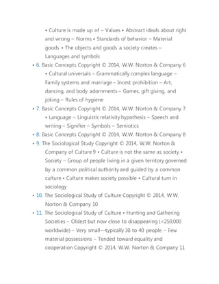 • Culture is made up of – Values • Abstract ideals about right 
and wrong – Norms • Standards of behavior – Material 
goods • The objects and goods a society creates – 
Languages and symbols 
• 6. Basic Concepts Copyright © 2014, W.W. Norton & Company 6 
• Cultural universals – Grammatically complex language – 
Family systems and marriage – Incest prohibition – Art, 
dancing, and body adornments – Games, gift giving, and 
joking – Rules of hygiene 
• 7. Basic Concepts Copyright © 2014, W.W. Norton & Company 7 
• Language – Linguistic relativity hypothesis – Speech and 
writing – Signifier – Symbols – Semiotics 
• 8. Basic Concepts Copyright © 2014, W.W. Norton & Company 8 
• 9. The Sociological Study Copyright © 2014, W.W. Norton & 
Company of Culture 9 • Culture is not the same as society • 
Society – Group of people living in a given territory governed 
by a common political authority and guided by a common 
culture • Culture makes society possible • Cultural turn in 
sociology 
• 10. The Sociological Study of Culture Copyright © 2014, W.W. 
Norton & Company 10 
• 11. The Sociological Study of Culture • Hunting and Gathering 
Societies – Oldest but now close to disappearing (<250,000 
worldwide) – Very small—typically 30 to 40 people – Few 
material possessions – Tended toward equality and 
cooperation Copyright © 2014, W.W. Norton & Company 11 
 