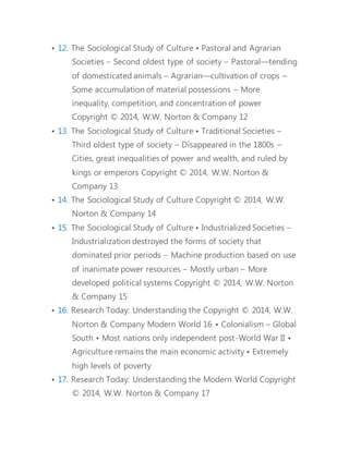 • 12. The Sociological Study of Culture • Pastoral and Agrarian 
Societies – Second oldest type of society – Pastoral—tending 
of domesticated animals – Agrarian—cultivation of crops – 
Some accumulation of material possessions – More 
inequality, competition, and concentration of power 
Copyright © 2014, W.W. Norton & Company 12 
• 13. The Sociological Study of Culture • Traditional Societies – 
Third oldest type of society – Disappeared in the 1800s – 
Cities, great inequalities of power and wealth, and ruled by 
kings or emperors Copyright © 2014, W.W. Norton & 
Company 13 
• 14. The Sociological Study of Culture Copyright © 2014, W.W. 
Norton & Company 14 
• 15. The Sociological Study of Culture • Industrialized Societies – 
Industrialization destroyed the forms of society that 
dominated prior periods – Machine production based on use 
of inanimate power resources – Mostly urban – More 
developed political systems Copyright © 2014, W.W. Norton 
& Company 15 
• 16. Research Today: Understanding the Copyright © 2014, W.W. 
Norton & Company Modern World 16 • Colonialism – Global 
South • Most nations only independent post-World War II • 
Agriculture remains the main economic activity • Extremely 
high levels of poverty 
• 17. Research Today: Understanding the Modern World Copyright 
© 2014, W.W. Norton & Company 17 
 
