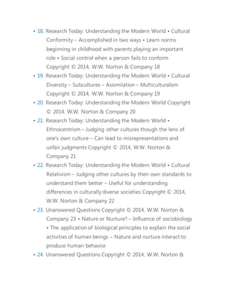 • 18. Research Today: Understanding the Modern World • Cultural 
Conformity – Accomplished in two ways • Learn norms 
beginning in childhood with parents playing an important 
role • Social control when a person fails to conform 
Copyright © 2014, W.W. Norton & Company 18 
• 19. Research Today: Understanding the Modern World • Cultural 
Diversity – Subcultures – Assimilation – Multiculturalism 
Copyright © 2014, W.W. Norton & Company 19 
• 20. Research Today: Understanding the Modern World Copyright 
© 2014, W.W. Norton & Company 20 
• 21. Research Today: Understanding the Modern World • 
Ethnocentrism – Judging other cultures though the lens of 
one’s own culture – Can lead to misrepresentations and 
unfair judgments Copyright © 2014, W.W. Norton & 
Company 21 
• 22. Research Today: Understanding the Modern World • Cultural 
Relativism – Judging other cultures by their own standards to 
understand them better – Useful for understanding 
differences in culturally diverse societies Copyright © 2014, 
W.W. Norton & Company 22 
• 23. Unanswered Questions Copyright © 2014, W.W. Norton & 
Company 23 • Nature or Nurture? – Influence of sociobiology 
• The application of biological principles to explain the social 
activities of human beings – Nature and nurture interact to 
produce human behavior 
• 24. Unanswered Questions Copyright © 2014, W.W. Norton & 
 