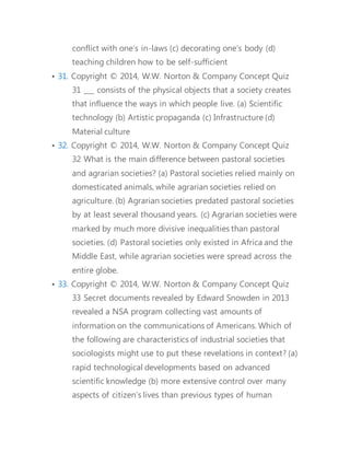conflict with one’s in-laws (c) decorating one’s body (d) 
teaching children how to be self-sufficient 
• 31. Copyright © 2014, W.W. Norton & Company Concept Quiz 
31 ___ consists of the physical objects that a society creates 
that influence the ways in which people live. (a) Scientific 
technology (b) Artistic propaganda (c) Infrastructure (d) 
Material culture 
• 32. Copyright © 2014, W.W. Norton & Company Concept Quiz 
32 What is the main difference between pastoral societies 
and agrarian societies? (a) Pastoral societies relied mainly on 
domesticated animals, while agrarian societies relied on 
agriculture. (b) Agrarian societies predated pastoral societies 
by at least several thousand years. (c) Agrarian societies were 
marked by much more divisive inequalities than pastoral 
societies. (d) Pastoral societies only existed in Africa and the 
Middle East, while agrarian societies were spread across the 
entire globe. 
• 33. Copyright © 2014, W.W. Norton & Company Concept Quiz 
33 Secret documents revealed by Edward Snowden in 2013 
revealed a NSA program collecting vast amounts of 
information on the communications of Americans. Which of 
the following are characteristics of industrial societies that 
sociologists might use to put these revelations in context? (a) 
rapid technological developments based on advanced 
scientific knowledge (b) more extensive control over many 
aspects of citizen’s lives than previous types of human 
 