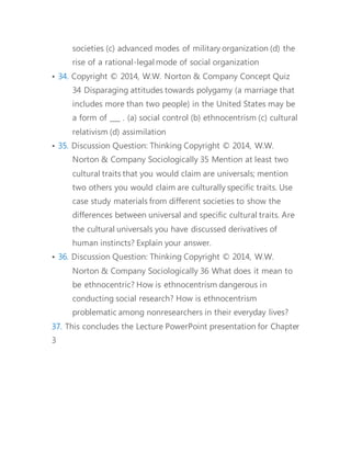 societies (c) advanced modes of military organization (d) the 
rise of a rational-legal mode of social organization 
• 34. Copyright © 2014, W.W. Norton & Company Concept Quiz 
34 Disparaging attitudes towards polygamy (a marriage that 
includes more than two people) in the United States may be 
a form of ___ . (a) social control (b) ethnocentrism (c) cultural 
relativism (d) assimilation 
• 35. Discussion Question: Thinking Copyright © 2014, W.W. 
Norton & Company Sociologically 35 Mention at least two 
cultural traits that you would claim are universals; mention 
two others you would claim are culturally specific traits. Use 
case study materials from different societies to show the 
differences between universal and specific cultural traits. Are 
the cultural universals you have discussed derivatives of 
human instincts? Explain your answer. 
• 36. Discussion Question: Thinking Copyright © 2014, W.W. 
Norton & Company Sociologically 36 What does it mean to 
be ethnocentric? How is ethnocentrism dangerous in 
conducting social research? How is ethnocentrism 
problematic among nonresearchers in their everyday lives? 
37. This concludes the Lecture PowerPoint presentation for Chapter 
3 
