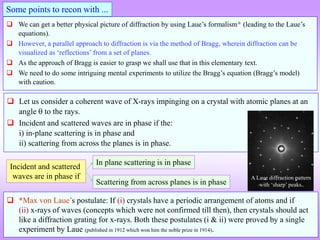  We can get a better physical picture of diffraction by using Laue’s formalism* (leading to the Laue’s
equations).
 However, a parallel approach to diffraction is via the method of Bragg, wherein diffraction can be
visualized as ‘reflections’ from a set of planes.
 As the approach of Bragg is easier to grasp we shall use that in this elementary text.
 We need to do some intriguing mental experiments to utilize the Bragg’s equation (Bragg’s model)
with caution.
 Let us consider a coherent wave of X-rays impinging on a crystal with atomic planes at an
angle  to the rays.
 Incident and scattered waves are in phase if the:
i) in-plane scattering is in phase and
ii) scattering from across the planes is in phase.
Incident and scattered
waves are in phase if
Scattering from across planes is in phase
In plane scattering is in phase
Some points to recon with ...
 *Max von Laue’s postulate: If (i) crystals have a periodic arrangement of atoms and if
(ii) x-rays of waves (concepts which were not confirmed till then), then crystals should act
like a diffraction grating for x-rays. Both these postulates (i & ii) were proved by a single
experiment by Laue (published in 1912 which won him the noble prize in 1914).
A Laue diffraction pattern
with ‘sharp’ peaks.
 