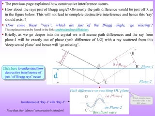 Click here to understand how
destructive interference of
just ‘of-Bragg rays’ occur
Interference of ‘Ray-1’ with ‘Ray-2’
Note that they ‘almost’constructively interfere!
Which remains same
thereafter (like in the
BB’ plane)
 The previous page explained how constructive interference occurs.
 How about the rays just of Bragg angle? Obviously the path difference would be just off  as
in the figure below. This will not lead to complete destructive interference and hence this ‘ray’
should exist !
 How come these “rays”, which are just of the Bragg angle, ‘go missing’?
The explanation can be found in the link: understanding diffraction.
 Briefly, as we go deeper into the crystal we will accrue path differences and the ray from
plane-1 will be exactly out of phase (path difference of /2) with a ray scattered from this
‘deep seated plane’ and hence will ‘go missing’.
 