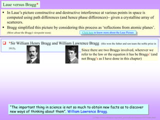 Laue versus Bragg*
 In Laue’s picture constructive and destructive interference at various points in space is
computed using path differences (and hence phase differences) given a crystalline array of
scatterers.
 Bragg simplified this picture by considering this process as ‘reflections from atomic planes’.
(More about the Bragg’s viewpoint soon). Click here to know more about the Laue Picture
“The important thing in science is not so much to obtain new facts as to discover
new ways of thinking about them”. William Lawrence Bragg.
 *Sir William Henry Bragg and William Lawrence Bragg (this won the father and son team the noble prize in
1915).
[1] http://www.nobelprize.org/nobel_prizes/physics/laureates/1915/index.html
[1]
[1]
Since there are two Braggs involved, wherever we
refer to the law or the equation it has be Braggs’ (and
not Bragg’s as I have done in this chapter)
 