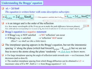  n = 2d Sin
The equation is written better with some descriptive subscripts:
 n is an integer and is the order of the reflection
(i.e. how many wavelengths of the X-ray go on to make the path difference between planes).
Note: if hkl reflection (corresponding to n=1) occurs at hkl then 2h 2k 2l reflection (n=2) will occur at a higher angle 2h 2k 2l.
 Bragg’s equation is a negative statement
 If Bragg’s eq. is NOT satisfied  NO ‘reflection’ can occur
 If Bragg’s eq. is satisfied  ‘reflection’ MAY occur
(How?- we shall see this a little later).
 The interplanar spacing appears in the Bragg’s equation, but not the interatomic
spacing ‘a’ along the plane (which had forced incident = scattered); but we are not
free to move the atoms along the plane ‘randomly’  click here to know more.
  For large interplanar spacing the angle of reflection tends towards zero → as d increases, Sin
decreases (and so does ).
 The smallest interplanar spacing from which Bragg diffraction can be obtained is /2 →
maximum value of  is 90, Sin is 1  from Bragg equation d = /2.
Understanding the Braggs’ equation
( )
2 Sin
Cu K hkl hkl
d
n 
 
 If this equation is satisfied, then  is Bragg
Note: Ӂ
( )
2 Sin Bragg
CuK hkl hkl
n d

 

This (hkl) is in real space and hence the brackets we will soon drop this brackets!
 