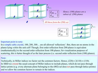 300
100
1
3
d
d

200
100
1
2
d
d

Hence, (100) planes are a
subset of (200) planes
Important point to note:
In a simple cubic crystal, 100, 200, 300… are all allowed ‘reflections’. But, there are no atoms in the
planes lying within the unit cell! Though, first order reflection from 200 planes is equivalent
(mathematically) to the second order reflection from 100 planes; for visualization purposes of
scattering, this is better thought of as the later process (i.e. second order reflection from (100) planes).
Note:
Technically, in Miller indices we factor out the common factors. Hence, (220)  2(110)  (110).
In XRD we extend the usual concept of Miller indices to include planes, which do not pass through
lattice points (e.g. every alternate plane belonging to the (002) set does not pass through lattice points)
and we allow the common factors to remain in the indices.
All these form the (200) set
 