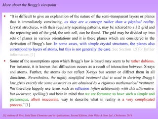  “It is difficult to give an explanation of the nature of the semi-transparent layers or planes
that is immediately convincing, as they are a concept rather than a physical reality.
Crystal structures, with their regularly repeating patterns, may be referred to a 3D grid and
the repeating unit of the grid, the unit cell, can be found. The grid may be divided up into
sets of planes in various orientations and it is these planes which are considered in the
derivation of Bragg’s law. In some cases, with simple crystal structures, the planes also
correspond to layers of atoms, but this is not generally the case. See Section 1.5 for further
information. [1]
 Some of the assumptions upon which Bragg’s law is based may seem to be rather dubious.
For instance, it is known that diffraction occurs as a result of interaction between X-rays
and atoms. Further, the atoms do not reflect X-rays but scatter or diffract them in all
directions. Nevertheless, the highly simplified treatment that is used in deriving Bragg’s
law gives exactly the same answers as are obtained by a rigorous mathematical treatment.
We therefore happily use terms such as reflexion (often deliberately with this alternative,
but incorrect, spelling!) and bear in mind that we are fortunate to have such a simple and
picturesque, albeit inaccurate, way to describe what in reality is a very complicated
process.” [1]
[1] Anthony R West, Solid State Chemistry and its Applications, Second Edition, John Wiley & Sons Ltd., Chichester, 2014.
More about the Bragg’s viewpoint
 
