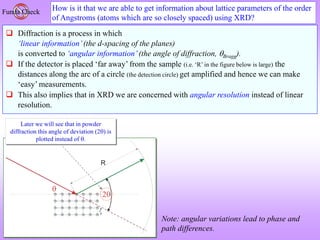 How is it that we are able to get information about lattice parameters of the order
of Angstroms (atoms which are so closely spaced) using XRD?
Funda Check
 Diffraction is a process in which
‘linear information’(the d-spacing of the planes)
is converted to ‘angular information’(the angle of diffraction, Bragg).
 If the detector is placed ‘far away’ from the sample (i.e. ‘R’ in the figure below is large) the
distances along the arc of a circle (the detection circle) get amplified and hence we can make
‘easy’ measurements.
 This also implies that in XRD we are concerned with angular resolution instead of linear
resolution.
Later we will see that in powder
diffraction this angle of deviation (2) is
plotted instead of .
Note: angular variations lead to phase and
path differences.
 