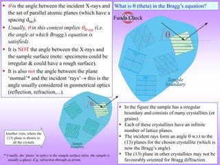 Funda Check
What is  (theta) in the Bragg’s equation?
  is the angle between the incident X-rays and
the set of parallel atomic planes (which have a
spacing dhkl).
 Usually,  in this context implies Bragg (i.e.
the angle at which Bragg’s equation is
satisfied).
 It is NOT the angle between the X-rays and
the sample surface (note: specimens could be
irregular & could have a rough surface).
 It is also not the angle between the plane
‘normal’* and the incident ‘rays’ this is the
angle usually considered in geometrical optics
(reflection, refraction,...).
 In the figure the sample has a irregular
boundary and consists of many crystallites (or
grains).
 Each of these crystallites have an infinite
number of lattice planes.
 The incident rays form an angle  w.r.t to the
(13) planes for the chosen crystallite (which is
now the Bragg’s angle).
 The (13) plane in other crystallites may not be
favourably oriented for Bragg diffraction.
Another view, where the
(13) plane is shown in
all the crystals
* Usually, the ‘plane’in optics is the sample surface (also, the sample is
usually a glass). E.g. refraction through as prism.
 