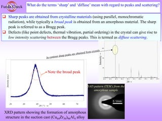 What do the terms ‘sharp’ and ‘diffuse’ mean with regard to peaks and scattering?
Funda Check
 Sharp peaks are obtained from crystalline materials (using parallel, monochromatic
radiation), while typically a broad peak is obtained from an amorphous material. The sharp
peak is referred to as a Bragg peak.
 Defects (like point defects, thermal vibration, partial ordering) in the crystal can give rise to
low intensity scattering between the Bragg peaks. This is termed as diffuse scattering.
SAD pattern (TEM ) from the
amorphous sample
XRD pattern showing the formation of amorphous
structure in the suction cast (Cu64Zr36)96Al4 alloy
Note the broad peak
 