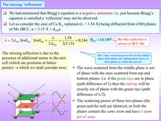 We had mentioned that Bragg’s equation is a negative statement: i.e. just because Bragg’s
equation is satisfied a ‘reflection’ may not be observed.
 Let us consider the case of Cu K radiation ( = 1.54 Å) being diffracted from (100) planes
of Mo (BCC, a = 3.15 Å = d100).
The missing ‘reflections’
100 100
2d Sin
 
 100
100
1.54
0.244
2 2(3.15)
Sin
d

    100 14.149
   But this reflection is
absent in BCC Mo
The missing reflection is due to the
presence of additional atoms in the unit
cell (which are positions at lattice
points)  which we shall consider next.  The wave scattered from the middle plane is out
of phase with the ones scattered from top and
bottom planes. I.e. if the green rays are in phase
(path difference of ) then the red ray will be
exactly out of phase with the green rays (path
difference of /2).
 The scattering power of these two planes (the
green and the red) are identical, as both the
planes contain the same atom and have 1 atom
per a2 area.
This ‘issue’ arises because so far we have talked
about (hkl) planes and nothing about atoms on
those planes or within the unit cell.
 