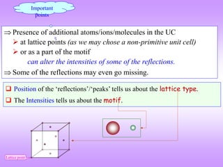  Presence of additional atoms/ions/molecules in the UC
 at lattice points (as we may chose a non-primitive unit cell)
 or as a part of the motif
can alter the intensities of some of the reflections.
 Some of the reflections may even go missing.
Important
points
 Position of the ‘reflections’/‘peaks’ tells us about the lattice type.
 The Intensities tells us about the motif.
Lattice point
 