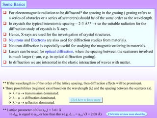  For electromagnetic radiation to be diffracted* the spacing in the grating ( grating refers to
a series of obstacles or a series of scatterers) should be of the same order as the wavelength.
 In crystals the typical interatomic spacing ~ 2-3 Å**  so the suitable radiation for the
diffraction study of crystals is X-rays.
 Hence, X-rays are used for the investigation of crystal structures.
 Neutrons and Electrons are also used for diffraction studies from materials.
 Neutron diffraction is especially useful for studying the magnetic ordering in materials.
 Lasers can be used for optical diffraction, when the spacing between the scatterers involved
is much larger (~m, e.g. in optical diffraction grating).
 In diffraction we are interested in the elastic interaction of waves with matter.
Some Basics
** Lattice parameter of Cu (aCu) = 3.61 Å
 dhkl is equal to aCu or less than that (e.g. d111 = aCu/3 = 2.08 Å)
** If the wavelength is of the order of the lattice spacing, then diffraction effects will be prominent.
 Three possibilities (regimes) exist based on the wavelength () and the spacing between the scatteres (a).
  < a  transmission dominated.
  ~ a  diffraction dominated.
  > a  reflection dominated.
Click here to know more about this
Click here to know more
 