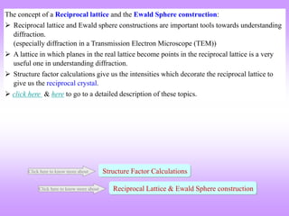 The concept of a Reciprocal lattice and the Ewald Sphere construction:
 Reciprocal lattice and Ewald sphere constructions are important tools towards understanding
diffraction.
(especially diffraction in a Transmission Electron Microscope (TEM))
 A lattice in which planes in the real lattice become points in the reciprocal lattice is a very
useful one in understanding diffraction.
 Structure factor calculations give us the intensities which decorate the reciprocal lattice to
give us the reciprocal crystal.
 click here & here to go to a detailed description of these topics.
Reciprocal Lattice & Ewald Sphere construction
Click here to know more about
Structure Factor Calculations
Click here to know more about
 