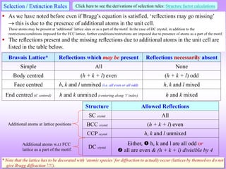 Bravais Lattice* Reflections which may be present Reflections necessarily absent
Simple All None
Body centred (h + k + l) even (h + k + l) odd
Face centred h, k and l unmixed (i.e. all even or all odd) h, k and l mixed
End centred (C centred) h and k unmixed (centering along ‘l’index) h and k mixed
Structure Allowed Reflections
SC crystal All
BCC crystal (h + k + l) even
CCP crystal h, k and l unmixed
DC crystal
Either,  h, k and l are all odd or
 all are even & (h + k + l) divisible by 4
Selection / Extinction Rules
 As we have noted before even if Bragg’s equation is satisfied, ‘reflections may go missing’
 this is due to the presence of additional atoms in the unit cell.
These atoms may be present at ‘additional’ lattice sites or as a part of the motif. In the case of DC crystal, in addition to the
restrictions/conditions imposed for the FCC lattice, further conditions/restrictions are imposed due to presence of atoms as a part of the motif.
 The reflections present and the missing reflections due to additional atoms in the unit cell are
listed in the table below.
Click here to see the derivations of selection rules: Structure factor calculations
* Note that the lattice has to be decorated with ‘atomic species’for diffraction to actually occur (lattices by themselves do not
give Bragg diffraction !!!!).
Additional atoms at lattice positions
Additional atoms w.r.t FCC
lattice as a part of the motif.
 