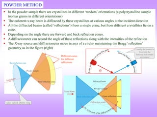  In the powder sample there are crystallites in different ‘random’ orientations (a polycrystalline sample
too has grains in different orientations)
 The coherent x-ray beam is diffracted by these crystallites at various angles to the incident direction
 All the diffracted beams (called ‘reflections’) from a single plane, but from different crystallites lie on a
cone.
 Depending on the angle there are forward and back reflection cones.
 A diffractometer can record the angle of these reflections along with the intensities of the reflection
 The X-ray source and diffractometer move in arcs of a circle- maintaining the Bragg ‘reflection’
geometry as in the figure (right)
POWDER METHOD
Different cones
for different
reflections
Also called Debye ring
Usually the source is
fixed and the
detector and sample
are rotated
 