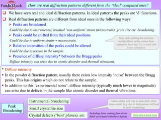 Funda Check How are real diffraction patterns different from the ‘ideal’computed ones?
 We have seen real and ideal diffraction patterns. In ideal patterns the peaks are ‘’ functions.
 Real diffraction patterns are different from ideal ones in the following ways:
 Peaks are broadened
Could be due to instrumental, residual ‘non-uniform’strain (microstrain), grain size etc. broadening.
 Peaks could be shifted from their ideal positions
Could be due to uniform strain→ macrostrain.
 Relative intensities of the peaks could be altered
Could be due to texture in the sample.
 Presence of diffuse intensity* between the Bragg peaks
Diffuse intensity can arise due to atomic disorder and thermal vibrations.
Instrumental broadening
Crystal defects (‘bent’planes), etc.
Peak
Broadening
Small crystallite size
Note peak splitting has not been
included here as this comes from
‘symmetry lowering’(i.e. crystal with
lower symmetry)
Including those coming from strain
fields associated with these defects
Click here to know more
Macro-strain will lead to peak shift, while
micro-strain (e.g. due to dislocations will lead
to peak broadening)
* Diffuse intensity.
 In the powder diffraction pattern, usually there exists low intensity ‘noise’ between the Bragg
peaks. This has origins which do not relate to the sample.
 In addition to this ‘experimental noise’, diffuse intensity (typically much lower in magnitude)
can arise due to defects in the sample like atomic disorder and thermal vibrations.
 