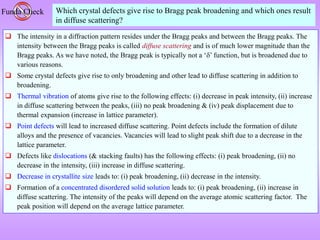 Funda Check Which crystal defects give rise to Bragg peak broadening and which ones result
in diffuse scattering?
 The intensity in a diffraction pattern resides under the Bragg peaks and between the Bragg peaks. The
intensity between the Bragg peaks is called diffuse scattering and is of much lower magnitude than the
Bragg peaks. As we have noted, the Bragg peak is typically not a ‘’ function, but is broadened due to
various reasons.
 Some crystal defects give rise to only broadening and other lead to diffuse scattering in addition to
broadening.
 Thermal vibration of atoms give rise to the following effects: (i) decrease in peak intensity, (ii) increase
in diffuse scattering between the peaks, (iii) no peak broadening & (iv) peak displacement due to
thermal expansion (increase in lattice parameter).
 Point defects will lead to increased diffuse scattering. Point defects include the formation of dilute
alloys and the presence of vacancies. Vacancies will lead to slight peak shift due to a decrease in the
lattice parameter.
 Defects like dislocations (& stacking faults) has the following effects: (i) peak broadening, (ii) no
decrease in the intensity, (iii) increase in diffuse scattering.
 Decrease in crystallite size leads to: (i) peak broadening, (ii) decrease in the intensity.
 Formation of a concentrated disordered solid solution leads to: (i) peak broadening, (ii) increase in
diffuse scattering. The intensity of the peaks will depend on the average atomic scattering factor. The
peak position will depend on the average lattice parameter.
 
