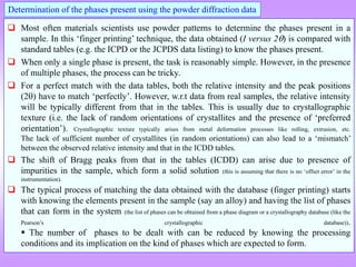  Most often materials scientists use powder patterns to determine the phases present in a
sample. In this ‘finger printing’ technique, the data obtained (I versus 2) is compared with
standard tables (e.g. the ICPD or the JCPDS data listing) to know the phases present.
 When only a single phase is present, the task is reasonably simple. However, in the presence
of multiple phases, the process can be tricky.
 For a perfect match with the data tables, both the relative intensity and the peak positions
(2) have to match ‘perfectly’. However, w.r.t data from real samples, the relative intensity
will be typically different from that in the tables. This is usually due to crystallographic
texture (i.e. the lack of random orientations of crystallites and the presence of ‘preferred
orientation’). Crystallographic texture typically arises from metal deformation processes like rolling, extrusion, etc.
The lack of sufficient number of crystallites (in random orientations) can also lead to a ‘mismatch’
between the observed relative intensity and that in the ICDD tables.
 The shift of Bragg peaks from that in the tables (ICDD) can arise due to presence of
impurities in the sample, which form a solid solution (this is assuming that there is no ‘offset error’ in the
instrumentation).
 The typical process of matching the data obtained with the database (finger printing) starts
with knowing the elements present in the sample (say an alloy) and having the list of phases
that can form in the system (the list of phases can be obtained from a phase diagram or a crystallography database (like the
Pearson’s crystallographic database)).
 The number of phases to be dealt with can be reduced by knowing the processing
conditions and its implication on the kind of phases which are expected to form.
Determination of the phases present using the powder diffraction data
 