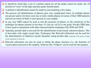  It should be noted that, even if a perfect match for all the peaks cannot be made, the 2
position of ‘most’ of the high intensity peaks should match.
 A definitive identification cannot be made by just matching a few peaks.
 The process (of identification of phases) gets very complicated when: (i) multiple phases
are present and/or (ii) there exist one or more similar phases (in terms of their XRD pattern)
and one (or more) of them is (are) present in your sample.
 In any case XRD cannot be used to rule the presence of phases, as the sensitivity of the
technique for phases present in less than 1% (say by vol.%) is not good. Powder XRD data
is best used in conjunction with other characterization techniques like SEM and TEM.
 Typically, powder data is not used for the identification of previously unknown phases. This
is best done with single crystal data. Techniques like Rietveld refinement can be used for
the determination of unknown crystal structures using powder data (especially if the option of single
crystal experiment is ruled out).
 Rietveld refinement can also be used to obtain the phase fractions (i.e. the fractions of
various phases present in the sample). Software like ‘Fullprof’ can be used for this purpose.
 