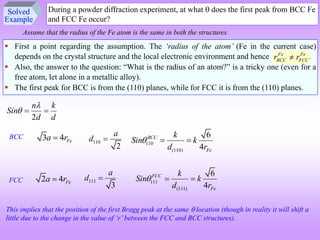 Solved
Example
During a powder diffraction experiment, at what  does the first peak from BCC Fe
and FCC Fe occur?
 First a point regarding the assumption. The ‘radius of the atom’ (Fe in the current case)
depends on the crystal structure and the local electronic environment and hence .
 Also, the answer to the question: “What is the radius of an atom?” is a tricky one (even for a
free atom, let alone in a metallic alloy).
 The first peak for BCC is from the (110) planes, while for FCC it is from the (110) planes.
Assume that the radius of the Fe atom is the same in both the structures.
Fe Fe
BCC FCC
r r

2


n k
Sin
d d
 
3 4 Fe
a r

BCC
2 4 Fe
a r

110
2
a
d 
111
3
a
d 
FCC
110
(110)
6
4
 BCC
Fe
k
Sin k
d r
 
111
(111)
6
4
 FCC
Fe
k
Sin k
d r
 
This implies that the position of the first Bragg peak at the same  location (though in reality it will shift a
little due to the change in the value of ‘r’between the FCC and BCC structures).
 