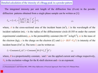 Detailed calculation of the intensity of a Bragg peak in a powder pattern
The integrated intensity per unit length of the diffraction line (J/s.m) in the powder
diffraction patterns obtained from a single phase sample can be written as [1]:
2
3 4
0 0
1 2 2
2
32 4
net
I A e
I I I I
r m
 
 
 
 
   
 
 
 
 
 
(1)
where, A is the cross-sectional area of the incident beam (m2
), λ is the wavelength of the
incident radiation (m), r is the radius of the diffractometer circle (0.185 m under the current
experimental conditions), μ0 is the permeability constant (4π10−7
m.kg/C2
), m is the mass of
the electron (kg), e is the charge on the electron (C) and I0 (= Bi(VVK)n
) is intensity of the
incident beam (J/m2
.s). The term I1 can be written as:
 
1
n
3 3
0 K
I =Constants(I )(λ )=Constants Bi V-V (λ )
 
  (2)
where, B is a proportionality constant, i and V are the applied current and voltage respectively,
VK is the excitation voltage for the K-shell electron and n is an exponent.
[1] Suryanarayana C and Norton MG. 1998 X-Ray Diffraction A Practical Approach. New York, N.Y: Plenum Press.
 