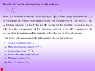 The value of VK can be calculated using the relation below.
K
K
h c
V
e 

 (3)
where, h is the Planck's constant, c is the velocity of light, e is the charge of electron and λKα is
the wavelength of Kα line, which depends on the type of radiation used. The values of  and
VK for three radiations (Cu Kα, Cr Kα and Mo Kα) are listed in the table. This implies that, in
order to make a comparison of the intensities observed in an XRD experiments, the
wavelength of the radiation and the excitation voltage have to be taken into account.
The factors to be considered in the determination of I2 are the following.
(1) Atomic scattering factor (f).
(2) Mass absorption coefficient (  ).
(3) Temperature factor (
2 T
M
e
).
(4) Lorentz-Polarization (LP) factor.
(5) Multiplicity factor (p).
(6) Unit cell volume ( UC
v
).
 