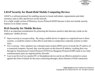 Cyber Security by Nina Godbole/Sunit Belapure
Copyright  2011 Wiley India Pvt. Ltd. All rights reserved.
LDAP Security for Hand-Held Mobile Computing Devices
LDAP is a software protocol for enabling anyone to locate individuals, organizations and other
resources such as files and devices on the network.
It is a light weight version of Directory Access Protocol (DAP) because it does not include security
features in its initial version.
RAS Security for Mobile Devices
RAS is an important consideration for protecting the business-sensitive data that may reside on the
employees’ mobile devices.
 Impersonating or masquerading - By using a mobile device to appear as a registered user to these
systems, a would-be cracker is then able to steal data or compromise corporate systems in other
ways.
 Port scanning - First, attackers use a domain name system (DNS) server to locate the IP address of
a connected computer. Second, they scan the ports on this known IP address, working their way
through its Transmission Control Protocol (TCP)/User Datagram Protocol (UDP) stack to see what
communication ports are unprotected by firewalls.
 A personal firewall on a pocket PC or Smartphone device can be an effective protective screen
against this form of attack for the users connecting through a direct Internet or RAS connection.
 