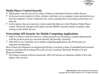 Cyber Security by Nina Godbole/Sunit Belapure
Copyright  2011 Wiley India Pvt. Ltd. All rights reserved.
Media Player Control Security
 Media player can turn out to be a source of threat to information held on mobile devices.
 In the most severe exploit of a flaw, a hacker could take over a computer system and perform any
task the computer’s owner is allowed to do, such as opening files or accessing certain parts of a
network.
 In the registry, there are some keys which control the behavior of the Windows Media Player
control. Microsoft, through its developer network MSDN, describes details of registry value
settings on the mobile devices.
Networking API Security for Mobile Computing Applications
 With E-Commerce and M-Commerce, online payments are becoming a common phenomenon
with the payment gateways accessed remotely and possibly wirelessly.
 With Web services and their use in mobile computing applications, the API becomes an
important consideration.
Most of these developments are targeted specifically at securing a range of embedded and consumer
products, including those running OSs such as Linux, Symbian, Microsoft Windows CE and
Microsoft Windows.
 Providing a common software framework, APIs will become an important enabler of new and
higher value services.
 