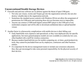 Cyber Security by Nina Godbole/Sunit Belapure
Copyright  2011 Wiley India Pvt. Ltd. All rights reserved.
Unconventional/Stealth Storage Devices
 Firewalls and antivirus software are no defense against the threat of open USB ports.
o Not only can viruses, worms and Trojans get into the organization network, but can also
destroy valuable data in the organization network.
o Sometimes the standard access controls with Windows OS do not allow the assignment of
permissions for USB ports and restricting these devices becomes next to impossible.
o Anyone can connect a USB/small digital camera/MP3 player to the USB port of any
unattended computer and will be able to download confidential data or upload harmful
viruses
 Another factor in cybersecurity complications with mobile devices is their falling cost.
 Early hand-helds were expensive and specialized, so they were deployed only for specific
applications, but more general-purpose models are now available at a relatively low cost,
often bundled with a tariff for wireless connection.
 Because modern hand-held devices for mobile computing are, at times, good productivity
tools, they cannot be precluded from use by employees, contractors and other business
entities.
 It is important for the device management teams to include user awareness education;
thus, they get encouraged to take some personal responsibility for the physical security of
their devices.
 
