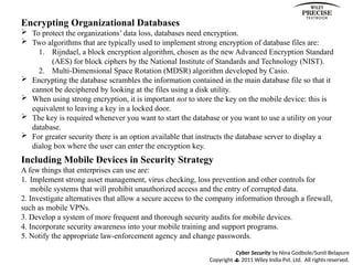 Cyber Security by Nina Godbole/Sunit Belapure
Copyright  2011 Wiley India Pvt. Ltd. All rights reserved.
Encrypting Organizational Databases
 To protect the organizations’ data loss, databases need encryption.
 Two algorithms that are typically used to implement strong encryption of database files are:
1. Rijndael, a block encryption algorithm, chosen as the new Advanced Encryption Standard
(AES) for block ciphers by the National Institute of Standards and Technology (NIST).
2. Multi-Dimensional Space Rotation (MDSR) algorithm developed by Casio.
 Encrypting the database scrambles the information contained in the main database file so that it
cannot be deciphered by looking at the files using a disk utility.
 When using strong encryption, it is important not to store the key on the mobile device: this is
equivalent to leaving a key in a locked door.
 The key is required whenever you want to start the database or you want to use a utility on your
database.
 For greater security there is an option available that instructs the database server to display a
dialog box where the user can enter the encryption key.
Including Mobile Devices in Security Strategy
A few things that enterprises can use are:
1. Implement strong asset management, virus checking, loss prevention and other controls for
mobile systems that will prohibit unauthorized access and the entry of corrupted data.
2. Investigate alternatives that allow a secure access to the company information through a firewall,
such as mobile VPNs.
3. Develop a system of more frequent and thorough security audits for mobile devices.
4. Incorporate security awareness into your mobile training and support programs.
5. Notify the appropriate law-enforcement agency and change passwords.
 