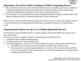 Cyber Security by Nina Godbole/Sunit Belapure
Copyright  2011 Wiley India Pvt. Ltd. All rights reserved.
Importance of Security Policies relating to Mobile Computing Devices
 One should think about not to keep credit card and bank account numbers, passwords, confidential
E-Mails and strategic information about organization, merger or takeover plans and also other
valuable information that could impact stock values in the mobile devices.
 One should give a deep thought about the potential legal troubles for a public company whose sales
reports, employee records or expansion plans may fall into wrong hands.
When controls cannot be implemented to protect data in the event they are stolen, the simplest solution
is to prevent users from storing proprietary information on platforms deemed to be insufficiently
secure.
Organizational Policies for the Use of Mobile Hand-Held Devices
The first step in securing mobile devices is creating company policies that address the unique issues
these devices raise.
There are many ways to handle the matter of creating policy for mobile devices:
1. Creating a distinct mobile computing policy.
2. Including such devices under existing policy.
3. In a hybrid approach, a new policy is created to address the specific needs of the mobile devices.
 “acceptable use” policy for other technologies is extended to the mobile devices.
 There may not be a need for separate policies for wireless, LAN, wide area network (WAN),
etc. because a properly written network policy can cover all connections to the company data,
including mobile and wireless.
 