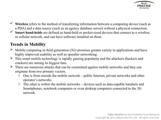 Cyber Security by Nina Godbole/Sunit Belapure
Copyright  2011 Wiley India Pvt. Ltd. All rights reserved.
 Wireless refers to the method of transferring information between a computing device (such as
a PDA) and a data source (such as an agency database server) without a physical connection.
 Smart hand-helds are defined as hand-held or pocket-sized devices that connect to a wireless
or cellular network, and can have software installed on them.
Trends in Mobility
 Mobile computing in third generation (3G) promises greater variety in applications and have
highly improved usability as well as speedier networking.
 This smart mobile technology is rapidly gaining popularity and the attackers (hackers and
crackers) are among its biggest fans.
 There are numerous attacks that can be committed against mobile networks and they can
originate from two primary vectors.
o One is from outside the mobile network – public Internet, private networks and other
operator’s networks
o The other is within the mobile networks – devices such as data-capable handsets and
Smartphones, notebook computers or even desktop computers connected to the 3G
network.
 