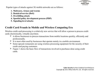 Cyber Security by Nina Godbole/Sunit Belapure
Copyright  2011 Wiley India Pvt. Ltd. All rights reserved.
Popular types of attacks against 3G mobile networks are as follows:
1. Malwares, viruses and worms
2. Denial-of-service (DoS)
3. Overbilling attack
4. Spoofed policy development process (PDP)
5. Signaling-level attacks
Credit Card Frauds in Mobile and Wireless Computing Era
Wireless credit card processing is a relatively new service that will allow a person to process credit
cards electronically, virtually anywhere.
 it allows businesses to process transactions from mobile locations quickly, efficiently and
professionally.
 It is most often used by businesses that operate mainly in a mobile environment.
 Some upscale restaurants are using wireless processing equipment for the security of their
credit card paying customers.
 Figure 1 shows the basic flow of transactions involved in purchases done using credit
cards.
 