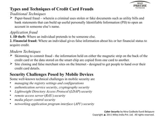 Cyber Security by Nina Godbole/Sunit Belapure
Copyright  2011 Wiley India Pvt. Ltd. All rights reserved.
Types and Techniques of Credit Card Frauds
Traditional Techniques
 Paper-based fraud – wherein a criminal uses stolen or fake documents such as utility bills and
bank statements that can build up useful personally Identifiable Information (PII) to open an
account in someone else’s name.
Application fraud
1. ID theft: Where an individual pretends to be someone else.
2. Financial fraud: Where an individual gives false information about his or her financial status to
acquire credit.
Modern Techniques
 Skimming to commit fraud - the information held on either the magnetic strip on the back of the
credit card or the data stored on the smart chip are copied from one card to another.
 Site cloning and false merchant sites on the Internet - designed to get people to hand over their
credit card details.
Security Challenges Posed by Mobile Devices
Some well-known technical challenges in mobile security are
• managing the registry settings and configurations
• authentication service security, cryptography security
• Lightweight Directory Access Protocol (LDAP) security
• remote access server (RAS ) security
• media player control security
• networking application program interface (API ) security
 